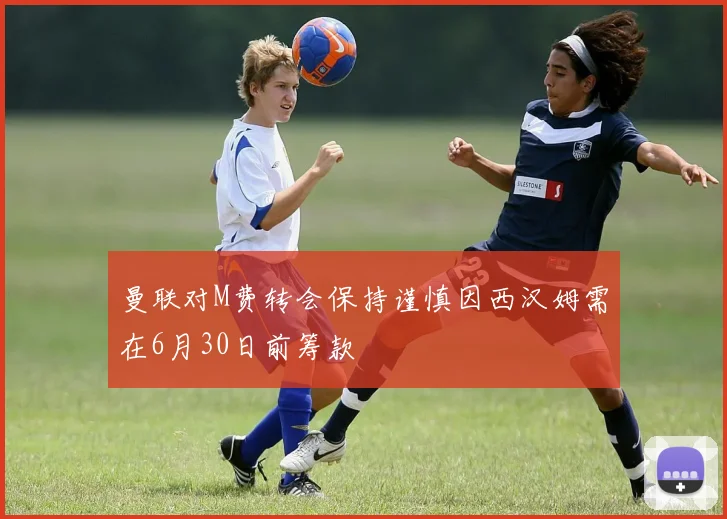 曼联对M费转会保持谨慎因西汉姆需在6月30日前筹款