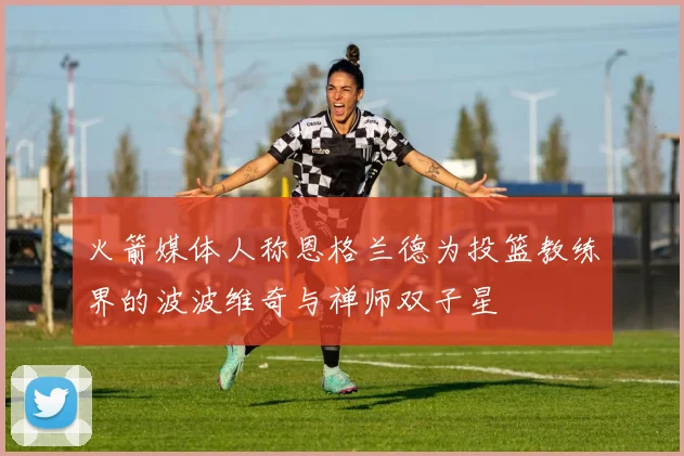 火箭媒体人称恩格兰德为投篮教练界的波波维奇与禅师双子星