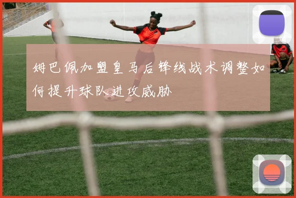 姆巴佩加盟皇马后锋线战术调整如何提升球队进攻威胁