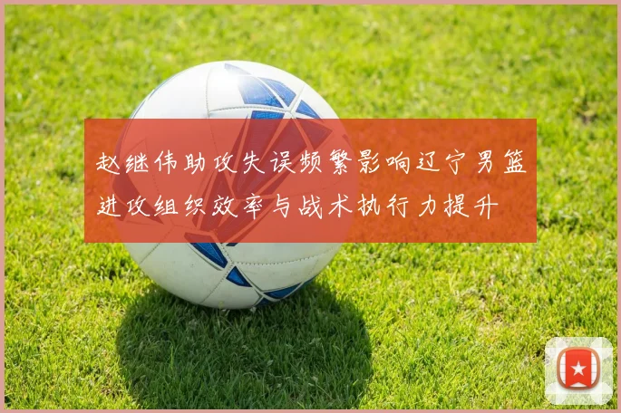 赵继伟助攻失误频繁影响辽宁男篮进攻组织效率与战术执行力提升